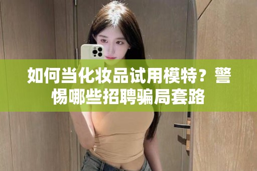 全国如何当化妆品试用模特？警惕哪些招聘骗局套路